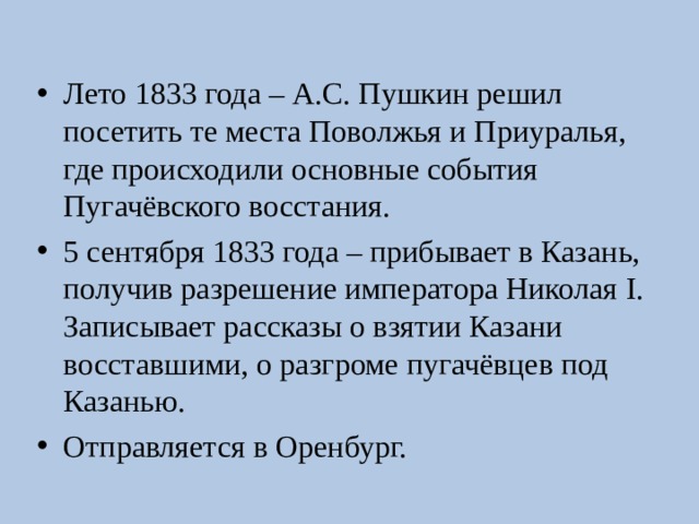 Лето 1833 года – А.С. Пушкин решил посетить те места Поволжья и Приуралья, где происходили основные события Пугачёвского восстания. 5 сентября 1833 года – прибывает в Казань, получив разрешение императора Николая I . Записывает рассказы о взятии Казани восставшими, о разгроме пугачёвцев под Казанью. Отправляется в Оренбург. 