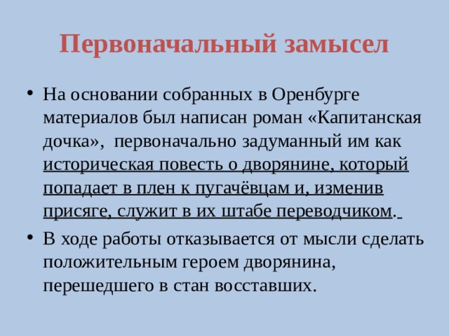 Первоначальный замысел На основании собранных в Оренбурге материалов был написан роман «Капитанская дочка», первоначально задуманный им как историческая повесть о дворянине, который попадает в плен к пугачёвцам и, изменив присяге, служит в их штабе переводчиком .  В ходе работы отказывается от мысли сделать положительным героем дворянина, перешедшего в стан восставших.  