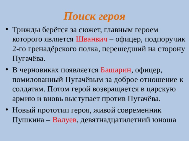 Поиск героя Трижды берётся за сюжет, главным героем которого является Шванвич – офицер, подпоручик 2-го гренадёрского полка, перешедший на сторону Пугачёва. В черновиках появляется Башарин , офицер, помилованный Пугачёвым за доброе отношение к солдатам. Потом герой возвращается в царскую армию и вновь выступает против Пугачёва. Новый прототип героя, живой современник Пушкина – Валуев , девятнадцатилетний юноша  