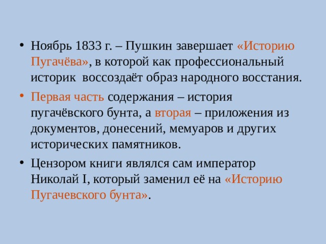Ноябрь 183 3 г. – Пушкин завершает «Историю Пугачёва» , в которой как профессиональный историк воссоздаёт образ народного восстания. Первая часть содержания – история пугачёвского бунта, а вторая – приложения из документов, донесений, мемуаров и других исторических памятников. Цензором книги являлся сам император Николай I , который заменил её на «Историю Пугачевского бунта» .   