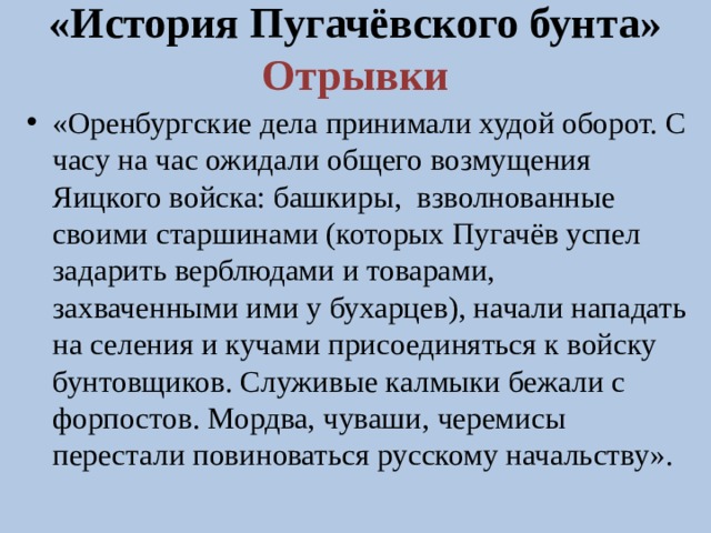 «История Пугачёвского бунта»  Отрывки «Оренбургские дела принимали худой оборот. С часу на час ожидали общего возмущения Яицкого войска: башкиры, взволнованные своими старшинами (которых Пугачёв успел задарить верблюдами и товарами, захваченными ими у бухарцев), начали нападать на селения и кучами присоединяться к войску бунтовщиков. Служивые калмыки бежали с форпостов. Мордва, чуваши, черемисы перестали повиноваться русскому начальству». 