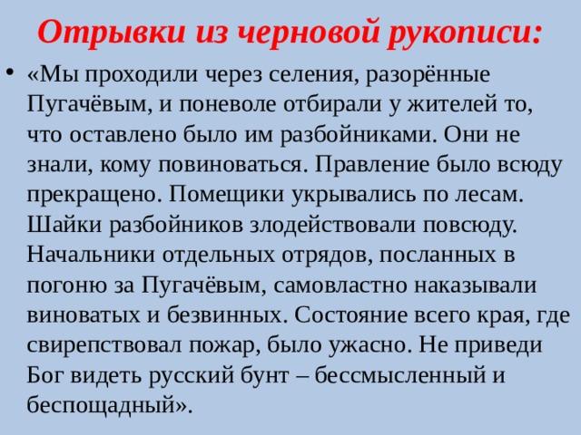Отрывки из черновой рукописи: «Мы проходили через селения, разорённые Пугачёвым, и поневоле отбирали у жителей то, что оставлено было им разбойниками. Они не знали, кому повиноваться. Правление было всюду прекращено. Помещики укрывались по лесам. Шайки разбойников злодействовали повсюду. Начальники отдельных отрядов, посланных в погоню за Пугачёвым, самовластно наказывали виноватых и безвинных. Состояние всего края, где свирепствовал пожар, было ужасно. Не приведи Бог видеть русский бунт – бессмысленный и беспощадный». 
