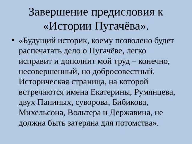 Завершение предисловия к «Истории Пугачёва». «Будущий историк, коему позволено будет распечатать дело о Пугачёве, легко исправит и дополнит мой труд – конечно, несовершенный, но добросовестный. Историческая страница, на которой встречаются имена Екатерины, Румянцева, двух Паниных, суворова, Бибикова, Михельсона, Вольтера и Державина, не должна быть затеряна для потомства». 