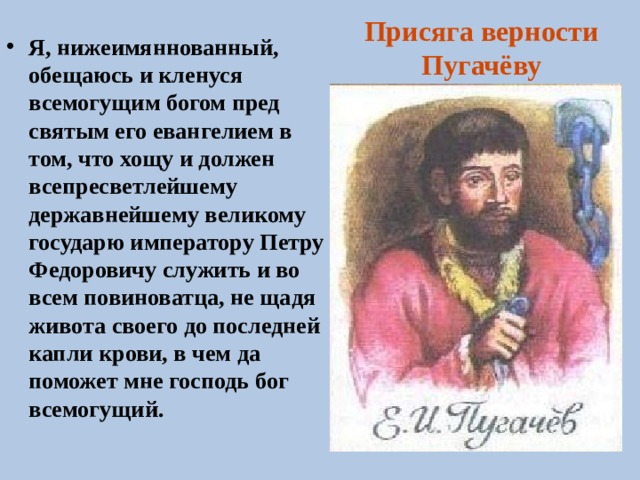 Присяга верности Пугачёву Я, нижеимяннованный, обещаюсь и кленуся всемогущим богом пред святым его евангелием в том, что хощу и должен всепресветлейшему державнейшему великому государю императору Петру Федоровичу служить и во всем повиноватца, не щадя живота своего до последней капли крови, в чем да поможет мне господь бог всемогущий. 