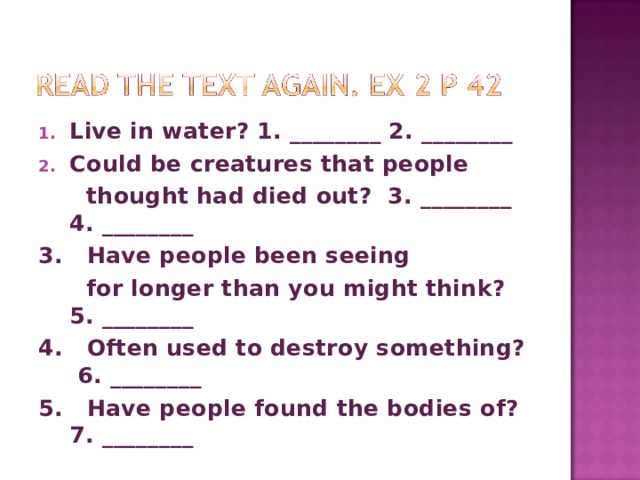 Live in water? 1. ________ 2. ________ Could be creatures that people  thought had died out? 3. ________ 4. ________ 3. Have people been seeing  for longer than you might think? 5. ________ 4. Often used to destroy something? 6. ________ 5. Have people found the bodies of? 7. ________  