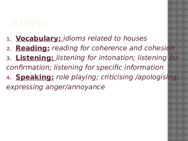 Aims: Vocabulary: idioms related to houses Reading:  reading for coherence and cohesion Listening: listening for intonation; listening for confirmation; listening for specific information Speaking:  role playing; criticising /apologising; expressing anger/annoyance 