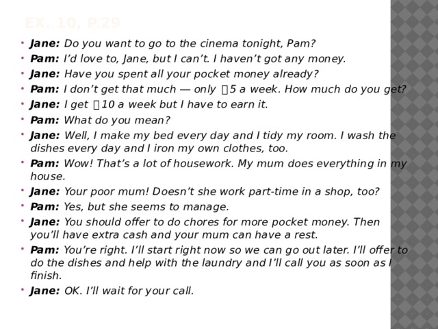 Ex. 10, p.29 Jane: Do you want to go to the cinema tonight, Pam? Pam: I’d love to, Jane, but I can’t. I haven’t got any money. Jane: Have you spent all your pocket money already? Pam: I don’t get that much ― only ￡ 5 a week. How much do you get? Jane: I get ￡ 10 a week but I have to earn it. Pam: What do you mean? Jane: Well, I make my bed every day and I tidy my room. I wash the dishes every day and I iron my own clothes, too. Pam: Wow! That’s a lot of housework. My mum does everything in my house. Jane: Your poor mum! Doesn’t she work part-time in a shop, too? Pam: Yes, but she seems to manage. Jane: You should offer to do chores for more pocket money. Then you’ll have extra cash and your mum can have a rest. Pam: You’re right. I’ll start right now so we can go out later. I’ll offer to do the dishes and help with the laundry and I’ll call you as soon as I finish. Jane: OK. I’ll wait for your call. 