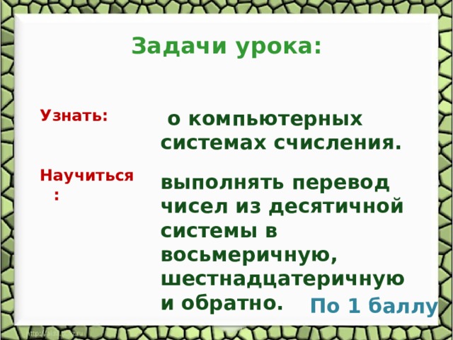 Задачи урока: Узнать:  о компьютерных системах счисления. Научиться : выполнять перевод чисел из десятичной системы в восьмеричную, шестнадцатеричную и обратно. По 1 баллу