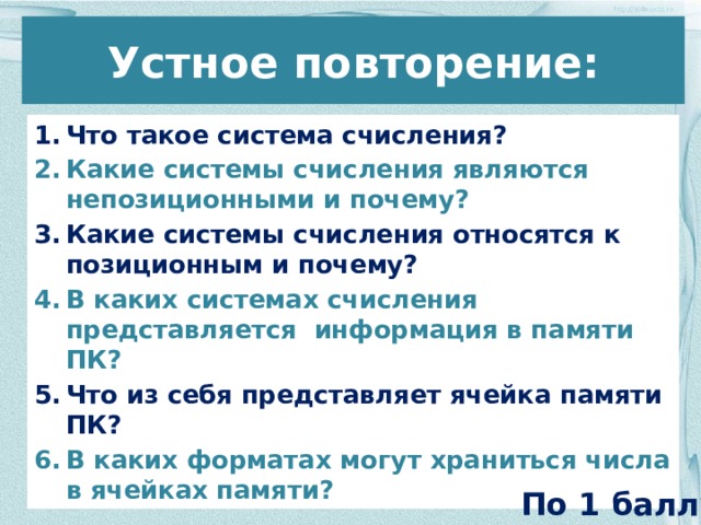 Устное повторение: Что такое система счисления? Какие системы счисления являются непозиционными и почему? Какие системы счисления относятся к позиционным и почему? В каких системах счисления представляется информация в памяти ПК? Что из себя представляет ячейка памяти ПК? В каких форматах могут храниться числа в ячейках памяти? По 1 баллу