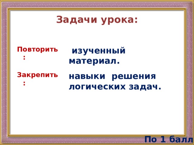 Задачи урока: Повторить:  изученный материал. Закрепить: навыки решения логических задач. По 1 баллу