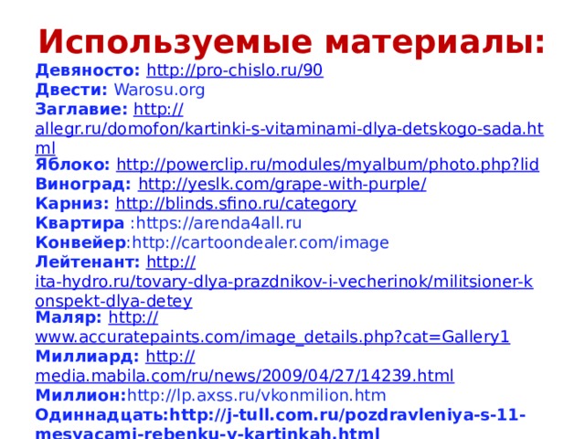 Используемые материалы: Девяносто: http:// pro-chislo.ru/9 0 Двести: Warosu.org Заглавие:  http:// allegr.ru/domofon/kartinki-s-vitaminami-dlya-detskogo-sada.html Яблоко:  http:// powerclip.ru/modules/myalbum/photo.php?lid Виноград: http://yeslk.com/grape-with-purple / Карниз: http :// blinds.sfino.ru/category Квартира :https://arenda4all.ru Конвейер :http://cartoondealer.com/image Лейтенант:  http:// ita-hydro.ru/tovary-dlya-prazdnikov-i-vecherinok/militsioner-konspekt-dlya-detey Маляр: http:// www.accuratepaints.com/image_details.php?cat=Gallery1 Миллиард:  http:// media.mabila.com/ru/news/2009/04/27/14239.html Миллион: http://lp.axss.ru/vkonmilion.htm Одиннадцать:http://j-tull.com.ru/pozdravleniya-s-11-mesyacami-rebenku-v-kartinkah.html Орнамент: http://www.coollady.ru Спасибо за внимание: http://www.beesona.ru/id10302/playcast/18667/ 