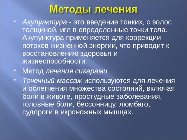 Акупунктура - это введение тонких, с волос толщиной, игл в определенные точки тела. Акупунктура применяется для коррекции потоков жизненной энергии, что приводит к восстановлению здоровья и жизнеспособности. Метод лечения сигарами Точечный массаж используются для лечения и облегчения множества состояний, включая боли в животе, простудные заболевания, головные боли, бессонницу, люмбаго, судороги в икроножных мышцах. 