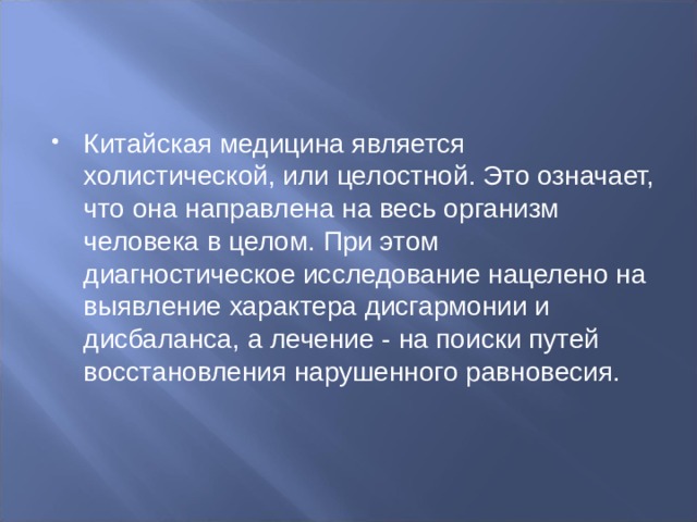 Китайская медицина является холистической, или целостной. Это означает, что она направлена на весь организм человека в целом. При этом диагностическое исследование нацелено на выявление характера дисгармонии и дисбаланса, а лечение - на поиски путей восстановления нарушенного равновесия.  