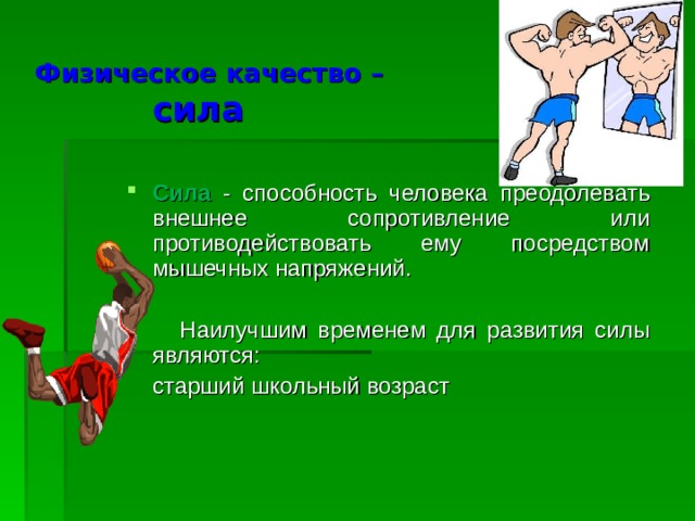 Физическое качество –   сила Сила - способность человека преодолевать внешнее сопротивление или противодействовать ему посредством мышечных напряжений.  Наилучшим временем для развития силы являются:  старший школьный возраст 