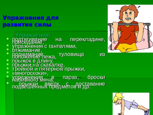 Упражнения для  развития силы  Упражнения: подтягивание на перекладине, приседание, упражнения с гантелями, отжимание, поднимание туловища из положение лежа, прыжок в длину, прыжки на скакалке, тройной и пятерной прыжки, «многоскоки», упражнения в парах, броски набивного мяча,  прыжки вверх с доставание подвешенных предметов и др. 