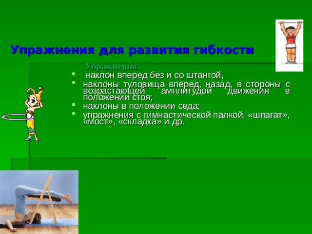 Упражнения для развития гибкости  Упражнения:  наклон вперед без и со штангой, наклоны туловища вперед, назад, в стороны с возрастающей амплитудой движения в положении стоя; наклоны в положении седа; упражнения с гимнастической палкой, «шпагат», «мост», «складка» и др. 