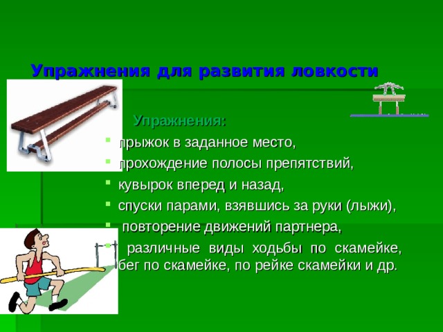  Упражнения для развития ловкости  Упражнения: прыжок в заданное место, прохождение полосы препятствий, кувырок вперед и назад, спуски парами, взявшись за руки (лыжи),  повторение движений партнера,  различные виды ходьбы по скамейке, бег по скамейке, по рейке скамейки и др.  