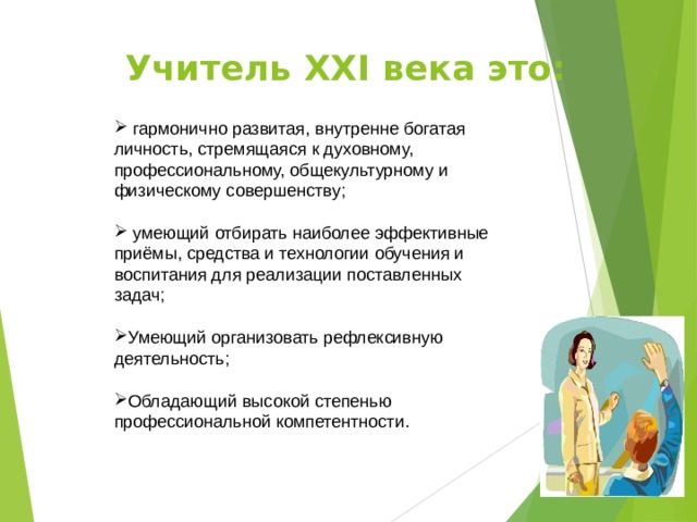 Учитель XXI века это:    гармонично развитая, внутренне богатая личность, стремящаяся к духовному, профессиональному, общекультурному и физическому совершенству;  умеющий отбирать наиболее эффективные приёмы, средства и технологии обучения и воспитания для реализации поставленных задач;  Умеющий организовать рефлексивную деятельность;  Обладающий высокой степенью профессиональной компетентности. 