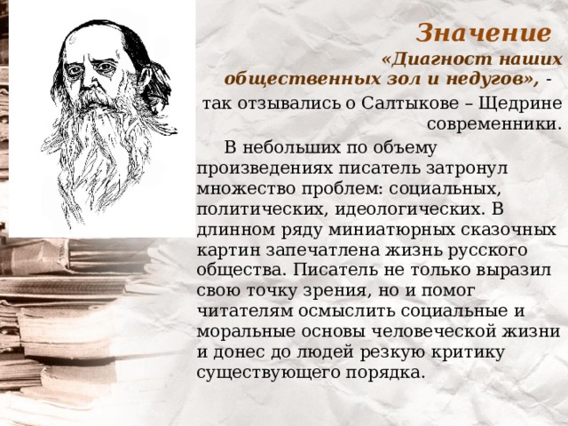 Значение  «Диагност наших общественных зол и недугов», -  так отзывались о Салтыкове – Щедрине современники.  В небольших по объему произведениях писатель затронул множество проблем: социальных, политических, идеологических. В длинном ряду миниатюрных сказочных картин запечатлена жизнь русского общества. Писатель не только выразил свою точку зрения, но и помог читателям осмыслить социальные и моральные основы человеческой жизни и донес до людей резкую критику существующего порядка. 