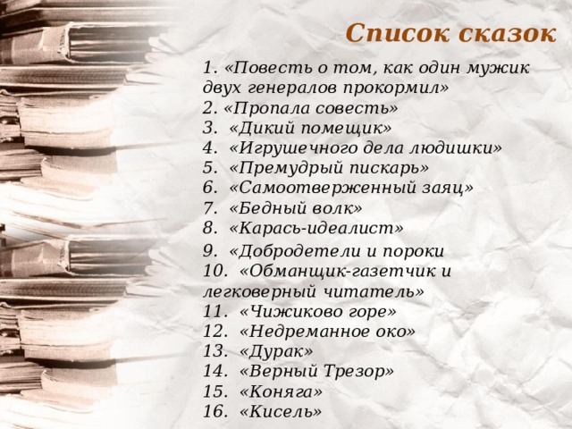 Список сказок 1.  «Повесть о том, как один мужик двух генералов прокормил»  2. «Пропала совесть»  3.  «Дикий помещик»  4. «Игрушечного дела людишки»  5.  «Премудрый пискарь»  6.  «Самоотверженный заяц»  7. «Бедный волк»  8.  «Карась-идеалист» 9.  «Добродетели и пороки  10. «Обманщик-газетчик и легковерный читатель»  11. «Чижиково горе»  12. «Недреманное око»  13.  «Дурак»  14. «Верный Трезор»  15.  «Коняга»  16. «Кисель»  