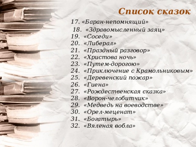 Список сказок 17. «Баран-непомнящий»  18.  «Здравомысленный заяц»  19.  «Соседи»  20.  «Либерал»  21. «Праздный разговор»  22.  «Христова ночь»  23.  «Путем-дорогою»  24.  «Приключение с Крамольниковым»  25.  «Деревенский пожар»  26. «Гиена»  27.  «Рождественская сказка»  28.  «Ворон-челобитчик»  29.  «Медведь на воеводстве»  30.  «Орел-меценат»  31.  «Богатырь»  32.  «Вяленая вобла»    