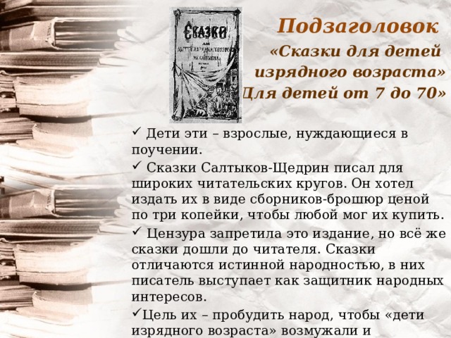 Подзаголовок «Сказки для детей изрядного возраста» «Для детей от 7 до 70»   Дети эти – взрослые, нуждающиеся в поучении.  Сказки Салтыков-Щедрин писал для широких читательских кругов. Он хотел издать их в виде сборников-брошюр ценой по три копейки, чтобы любой мог их купить.  Цензура запретила это издание, но всё же сказки дошли до читателя. Сказки отличаются истинной народностью, в них писатель выступает как защитник народных интересов. Цель их – пробудить народ, чтобы «дети изрядного возраста» возмужали и перестали быть детьми.   