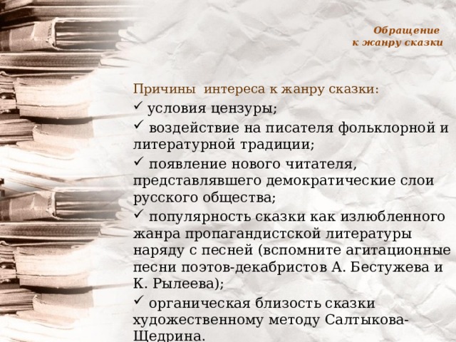 Обращение  к жанру сказки Причины интереса к жанру сказки:  условия цензуры;  воздействие на писателя фольклорной и литературной традиции;  появление нового читателя, представлявшего демократические слои русского общества;  популярность сказки как излюбленного жанра пропагандистской литературы наряду с песней (вспомните агитационные песни поэтов-декабристов А. Бестужева и К. Рылеева);  органическая близость сказки художественному методу Салтыкова-Щедрина. 