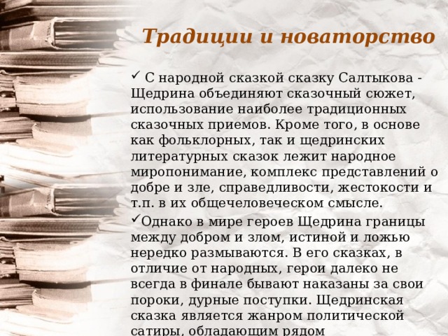 Традиции и новаторство  С народной сказкой сказку Салтыкова - Щедрина объединяют сказочный сюжет, использование наиболее традиционных сказочных приемов. Кроме того, в основе как фольклорных, так и щедринских литературных сказок лежит народное миропонимание, комплекс представлений о добре и зле, справедливости, жестокости и т.п. в их общечеловеческом смысле. Однако в мире героев Щедрина границы между добром и злом, истиной и ложью нередко размываются. В его сказках, в отличие от народных, герои далеко не всегда в финале бывают наказаны за свои пороки, дурные поступки. Щедринская сказка является жанром политической сатиры, обладающим рядом художественных особенностей. 