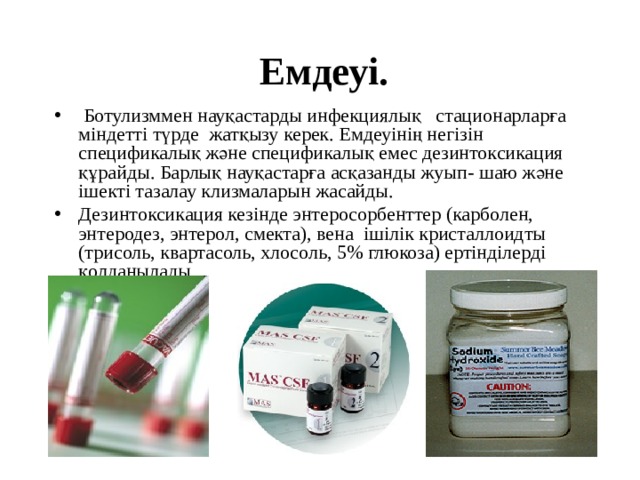 Емдеуі.  Ботулизммен науқастарды инфекциялық стационарларға міндетті түрде жатқызу керек. Емдеуінің негізін спецификалық және спецификалық емес дезинтоксикация құрайды. Барлық науқастарға асқазанды жуып- шаю және ішекті тазалау клизмаларын жасайды.  Дезинтоксикация кезінде энтеросорбенттер (карболен, энтеродез, энтерол, смекта), вена ішілік кристаллоидты (трисоль, квартасоль, хлосоль, 5% глюкоза) ертінділерді қолданылады. 