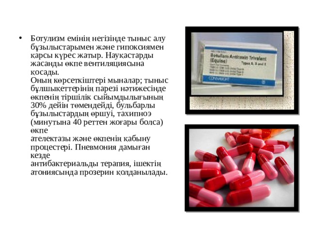 Ботулизм емінің негізінде тыныс алу бұзылыстарымен және гипоксиямен қарсы күрес жатыр. Науқастарды жасанды өкпе вентиляциясына қосады.  Оның көрсеткіштері мыналар; тыныс бұлшықеттерінің парезі нәтижесінде  өкпенің тіршілік сыйымдылығының 30% дейін төмендейді, бульбарлы  бұзылыстардың өршуі, тахипноэ (минутына 40 реттен жоғары болса) өкпе  ателектазы және өкпенің қабыну процестері. Пневмония дамыған кезде  антибактериальды терапия, ішектің атониясында прозерин қолданылады. 