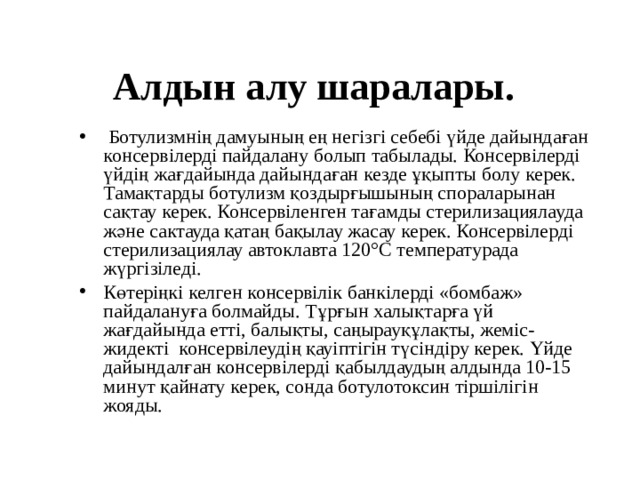 Алдын алу шаралары.  Ботулизмнің дамуының ең негізгі себебі үйде дайындаған консервілерді пайдалану болып табылады. Консервілерді үйдің жағдайында дайындаған кезде ұқыпты болу керек. Тамақтарды ботулизм қоздырғышының спораларынан сақтау керек. Консервіленген тағамды стерилизациялауда және сактауда қатаң бақылау жасау керек. Консервілерді стерилизациялау автоклавта 120°С температурада жүргізіледі. Көтеріңкі келген консервілік банкілерді «бомбаж» пайдалануға болмайды. Тұрғын халықтарға үй жағдайында етті, балықты, саңырауқұлақты, жеміс-жидекті консервілеудің қауіптігін түсіндіру керек. Үйде дайындалған консервілерді қабылдаудың алдында 10-15 минут қайнату керек, сонда ботулотоксин тіршілігін жояды.    