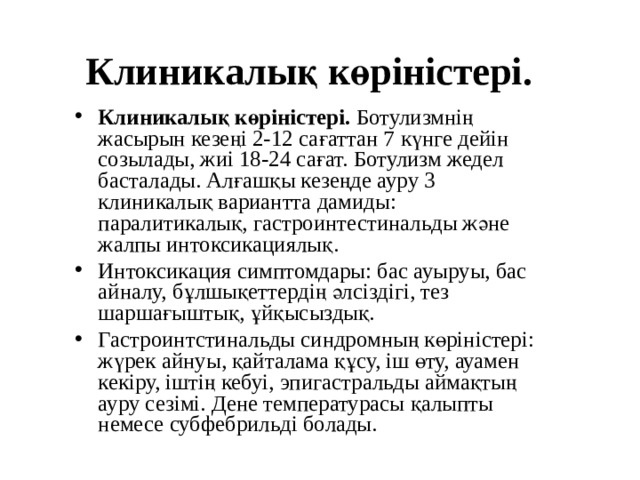 Клиникалық көріністері. Клиникалық көріністері. Ботулизмнің жасырын кезеңі 2-12 сағаттан 7  күнге дейін созылады, жиі 18-24 сағат. Ботулизм жедел басталады. Алғашқы кезеңде ауру 3 клиникалық вариантта дамиды: паралитикалық, гастроинтестинальды және жалпы интоксикациялық. Интоксикация симптомдары: бас ауыруы, бас айналу, бұлшықеттердің әлсіздігі, тез шаршағыштық, ұйқысыздық. Гастроинтстинальды синдромның көріністері: жүрек айнуы, қайталама құсу, іш өту, ауамен кекіру, іштің кебуі, эпигастральды аймақтың ауру сезімі. Дене температурасы қалыпты немесе субфебрильді болады.  