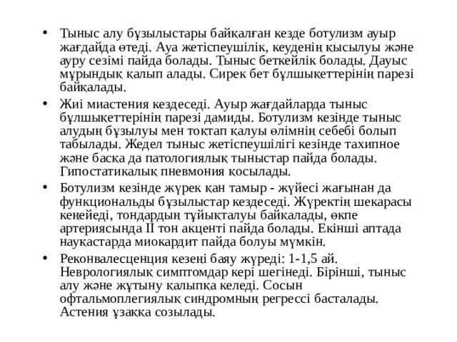 Тыныс алу бұзылыстары байқалған кезде ботулизм ауыр жағдайда өтеді. Ауа жетіспеушілік, кеуденің қысылуы және ауру сезімі пайда болады. Тыныс беткейлік болады. Дауыс мұрындық қалып алады. Сирек бет бұлшықеттерінің парезі байқалады. Жиі миастения кездеседі. Ауыр жағдайларда тыныс бұлшықеттерінің парезі дамиды. Ботулизм кезінде тыныс алудың бұзылуы мен тоқтап қалуы өлімнің себебі болып табылады. Жедел тыныс жетіспеушілігі кезінде тахипное және басқа да патологиялық тыныстар пайда болады. Гипостатикалық пневмония қосылады. Ботулизм кезінде жүрек қан тамыр - жүйесі жағынан да функциональды бұзылыстар кездеседі. Жүректің шекарасы кеңейеді, тондардың тұйықталуы байқалады, өкпе артериясында II тон акценті пайда болады. Екінші аптада науқастарда миокардит пайда болуы мүмкін. Реконвалесценция кезеңі баяу жүреді: 1-1,5 ай. Неврологиялық симптомдар кері шегінеді. Бірінші, тыныс алу және жұтыну қалыпқа келеді. Сосын офтальмоплегиялық синдромның регрессі басталады. Астения ұзаққа созылады. 