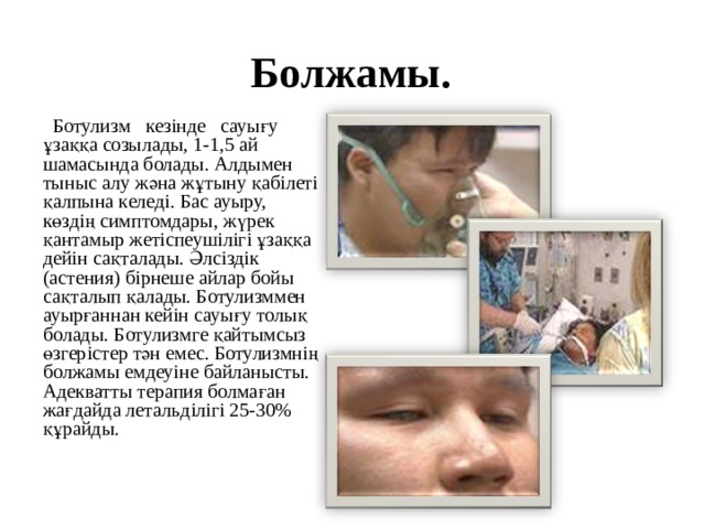 Болжамы.  Ботулизм кезінде сауығу ұзаққа созылады, 1-1,5 ай шамасында болады. Алдымен тыныс алу жәна жұтыну қабілеті қалпына келеді. Бас ауыру, көздің симптомдары, жүрек қантамыр жетіспеушілігі ұзаққа дейін сақталады. Әлсіздік (астения) бірнеше айлар бойы сақталып қалады. Ботулизммен ауырғаннан кейін сауығу толық болады. Ботулизмге қайтымсыз өзгерістер тән емес. Ботулизмнің болжамы емдеуіне байланысты. Адекватты терапия болмаған жағдайда летальділігі 25-30% құрайды. 