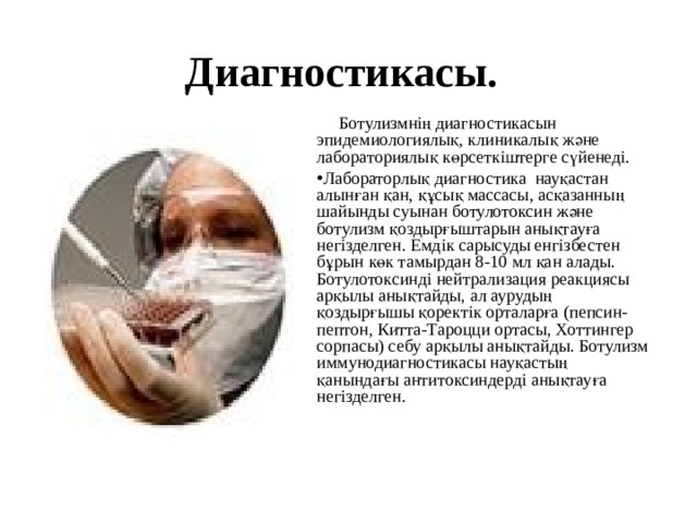 Диагностикасы.   Ботулизмнің диагностикасын эпидемиологиялық, клиникалық және лабораториялық көрсеткіштерге сүйенеді. Лабораторлық диагностика науқастан алынған қан, құсық массасы, асқазанның шайынды суынан ботулотоксин және ботулизм қоздырғыштарын анықтауға негізделген. Емдік сарысуды енгізбестен бұрын көк тамырдан 8-10 мл қан алады. Ботулотоксинді нейтрализация реакциясы арқылы анықтайды, ал аурудың қоздырғышы қоректік орталарға (пепсин-пептон, Китта-Тароцци ортасы, Хоттингер сорпасы) себу арқылы анықтайды. Ботулизм иммунодиагностикасы науқастың қанындағы антитоксиндерді анықтауға негізделген. 