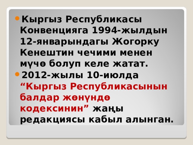 Кыргыз Республикасы Конвенцияга 1994-жылдын 12-январындагы Жогорку Кенештин чечими менен мүчө болуп келе жатат. 2012-жылы 10-июлда “Кыргыз Республикасынын балдар жөнүндө кодексинин” жаңы редакциясы кабыл алынган. 