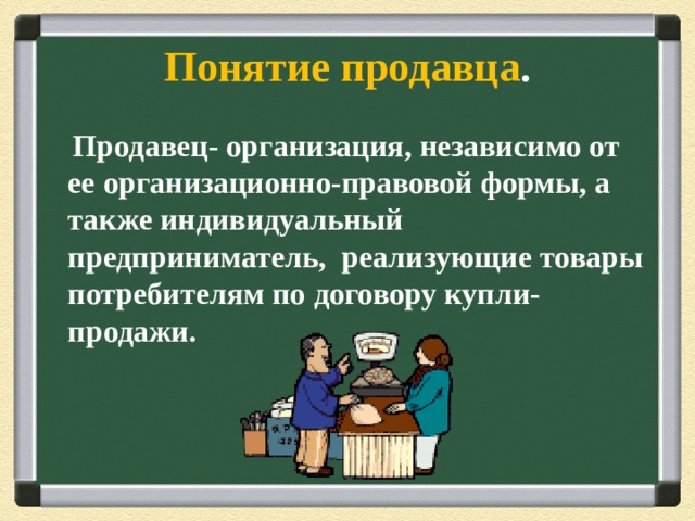 Понятие продавца .  Продавец- организация, независимо от ее организационно-правовой формы, а также индивидуальный предприниматель, реализующие товары потребителям по договору купли-продажи. 