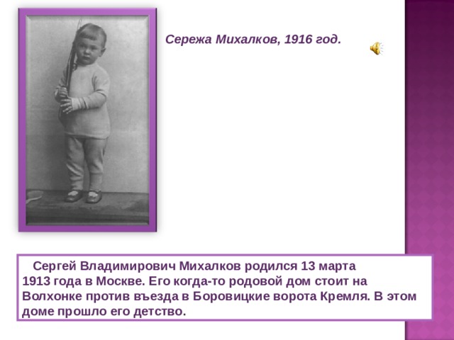 Сережа Михалков, 1916 год.  Сергей Владимирович Михалков родился 13 марта 1913 года в Москве. Его когда-то родовой дом стоит на Волхонке против въезда в Боровицкие ворота Кремля. В этом доме прошло его детство. 
