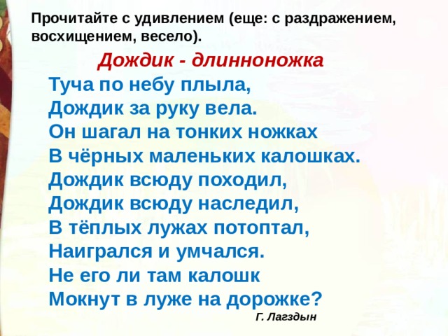 Прочитайте с удивлением (еще: с раздражением, восхищением, весело).  Дождик - длинноножка Туча по небу плыла, Дождик за руку вела. Он шагал на тонких ножках   В чёрных маленьких калошках. Дождик всюду походил, Дождик всюду наследил, В тёплых лужах потоптал, Наигрался и умчался. Не его ли там калошк Мокнут в луже на дорожке?                                                 Г. Лагздын 