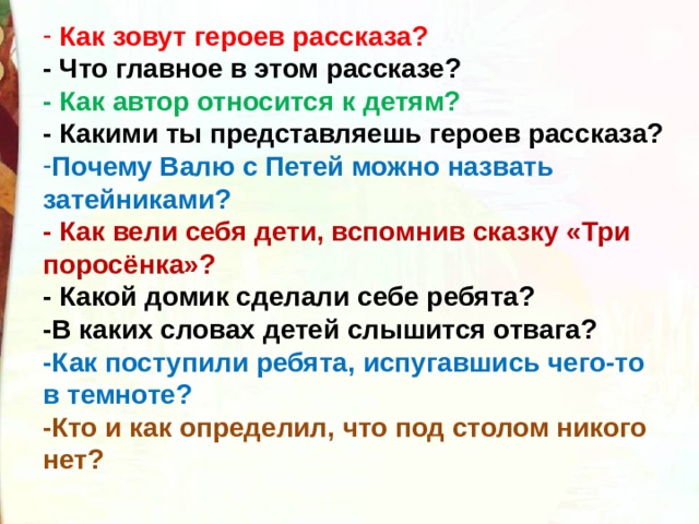  Как зовут героев рассказа?  - Что главное в этом рассказе?  - Как автор относится к детям?  - Какими ты представляешь героев рассказа? Почему Валю с Петей можно назвать затейниками?                                 - Как вели себя дети, вспомнив сказку «Три поросёнка»?    - Какой домик сделали себе ребята?   -В каких словах детей слышится отвага?   -Как поступили ребята, испугавшись чего-то в темноте?   -Кто и как определил, что под столом никого нет?  