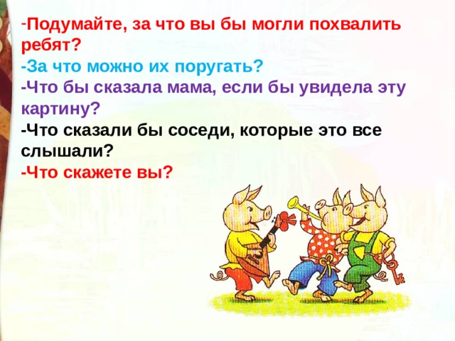 Подумайте, за что вы бы могли похвалить ребят?  -За что можно их поругать?  -Что бы сказала мама, если бы увидела эту картину?  -Что сказали бы соседи, которые это все слышали?  -Что скажете вы? 