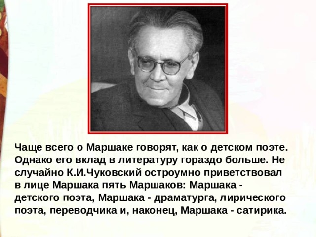 Чаще всего о Маршаке говорят, как о детском поэте. Однако его вклад в литературу гораздо больше. Не случайно К.И.Чуковский остроумно приветствовал в лице Маршака пять Маршаков: Маршака - детского поэта, Маршака - драматурга, лирического поэта, переводчика и, наконец, Маршака - сатирика. 