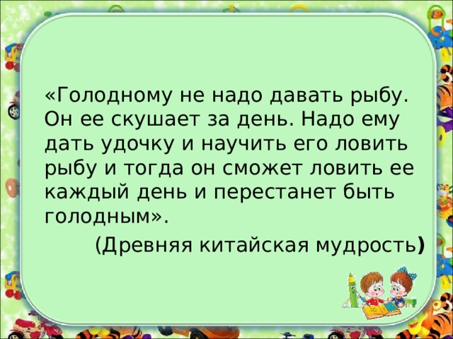 «Голодному не надо давать рыбу. Он ее скушает за день. Надо ему дать удочку и научить его ловить рыбу и тогда он сможет ловить ее каждый день и перестанет быть голодным». (Древняя китайская мудрость )