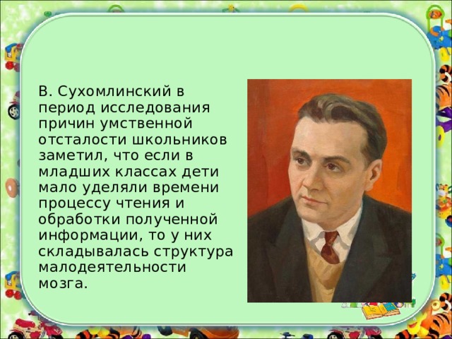 В. Сухомлинский в период исследования причин умственной отсталости школьников заметил, что если в младших классах дети мало уделяли времени процессу чтения и обработки полученной информации, то у них складывалась структура малодеятельности мозга.