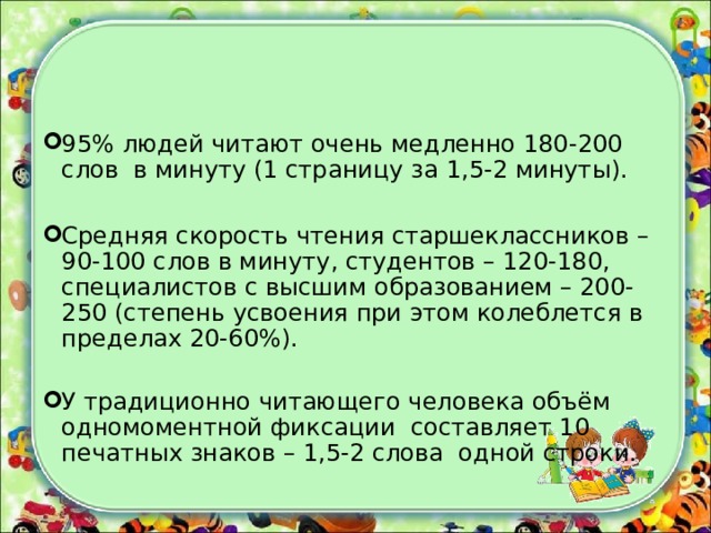 95% людей читают очень медленно 180-200 слов в минуту (1 страницу за 1,5-2 минуты).  Средняя скорость чтения старшеклассников – 90-100 слов в минуту, студентов – 120-180, специалистов с высшим образованием – 200- 250 (степень усвоения при этом колеблется в пределах 20-60%). У традиционно читающего человека объём одномоментной фиксации составляет 10 печатных знаков – 1,5-2 слова одной строки.