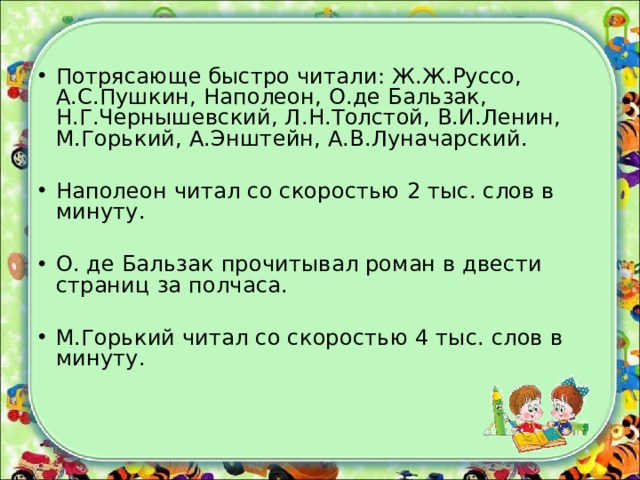 Потрясающе быстро читали: Ж.Ж.Руссо, А.С.Пушкин, Наполеон, О.де Бальзак, Н.Г.Чернышевский, Л.Н.Толстой, В.И.Ленин, М.Горький, А.Энштейн, А.В.Луначарский. Наполеон читал со скоростью 2 тыс. слов в минуту. О. де Бальзак прочитывал роман в двести страниц за полчаса. М.Горький читал со скоростью 4 тыс. слов в минуту.