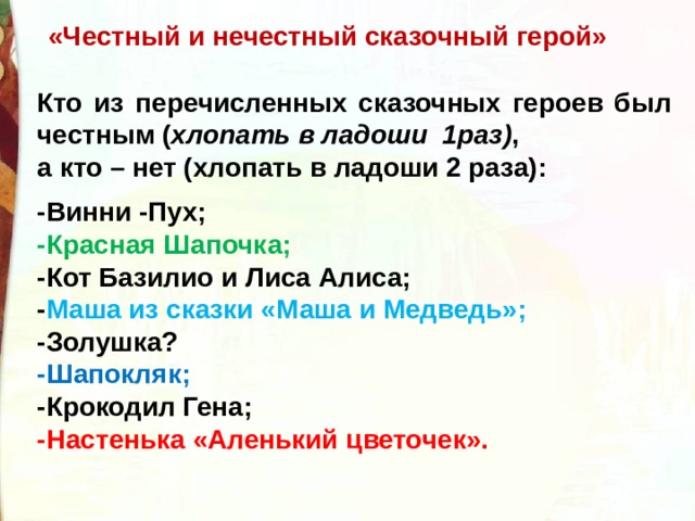 «Честный и нечестный сказочный герой» Кто из перечисленных сказочных героев был честным ( хлопать в ладоши 1раз) , а кто – нет (хлопать в ладоши 2 раза):  -Винни -Пух; -Красная Шапочка; -Кот Базилио и Лиса Алиса; - Маша из сказки «Маша и Медведь»; -Золушка? -Шапокляк; -Крокодил Гена; -Настенька «Аленький цветочек». 