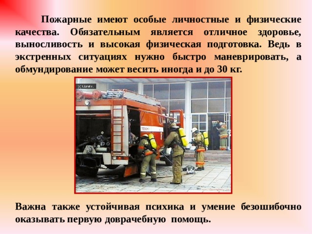  Пожарные имеют особые личностные и физические качества. Обязательным является отличное здоровье, выносливость и высокая физическая подготовка. Ведь в экстренных ситуациях нужно быстро маневрировать, а обмундирование может весить иногда и до 30 кг.           Важна также устойчивая психика и умение безошибочно оказывать первую доврачебную помощь. 