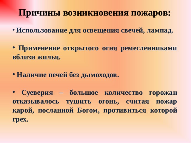 Причины возникновения пожаров:   Использование для освещения свечей, лампад.   Применение открытого огня ремесленниками вблизи жилья.   Наличие печей без дымоходов.   Суеверия – большое количество горожан отказывалось тушить огонь, считая пожар карой, посланной Богом, противиться которой грех.   