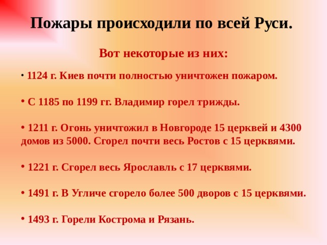 Пожары происходили по всей Руси.  Вот некоторые из них:  1124 г. Киев почти полностью уничтожен пожаром.   С 1185 по 1199 гг. Владимир горел трижды.   1211 г. Огонь уничтожил в Новгороде 15 церквей и 4300 домов из 5000. Сгорел почти весь Ростов с 15 церквями.   1221 г. Сгорел весь Ярославль с 17 церквями.   1491 г. В Угличе сгорело более 500 дворов с 15 церквями.   1493 г. Горели Кострома и Рязань. 